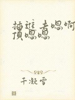 插进去嗯啊嗯啊顶嗯嗯