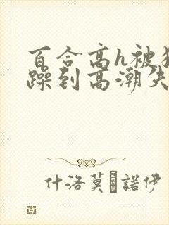 百合高h被狂c躁到高潮失禁男男