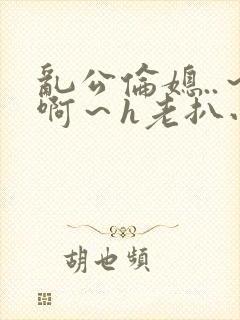 乱公伦媳..～啊～h老扒小说