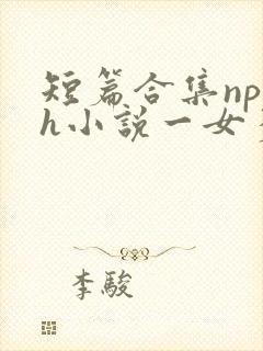 短篇合集np高h小说一女多男