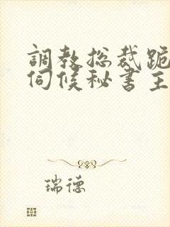 调教总裁跪下嘴伺候秘书主人视频