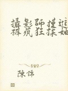 摄影师摸进她内裤疯狂揉她视频