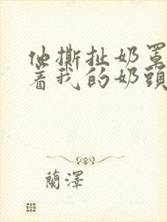 他撕扯奶罩揉搓着我的奶头