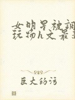 女明星被调教成玩物h文最新章节