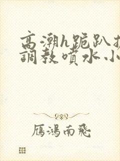 高潮h跪趴扩张调教喷水小叶