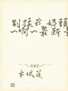 别揉我奶头~嗯~啊~最新章节封面