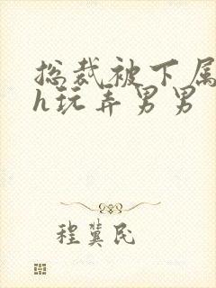 总裁被下属调教h玩弄男男