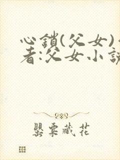 心锁(父女)作者:父女小说最新章节更