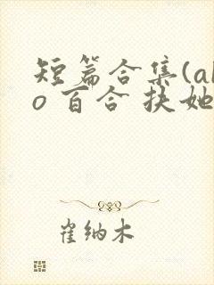 短篇合集(abo 百合 扶她)