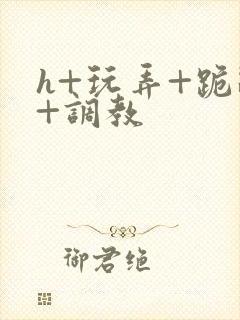 h+玩弄+跪趴+调教