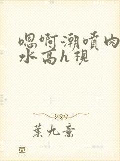 嗯啊潮喷肉失禁水高h视