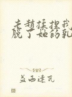 老赵揉捏我乳我脱了她的乳罩小说