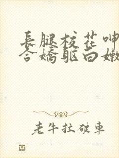 长腿校花呻吟迎合娇躯白嫩小说全卷