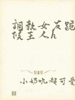 调教女友跪着伺候主人h