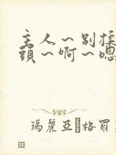 主人～别揉我奶头～啊～嗯动漫