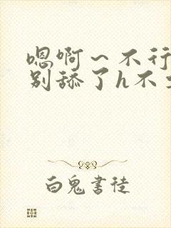 嗯啊～不行了h别舔了h不要了h