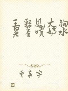 王熙凤大胸奶头晃着喷奶水视频