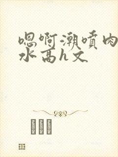 嗯啊潮喷肉失禁水高h文