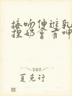 接吻伸进乳罩里捏奶会有呻吟小说