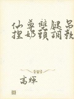 仙尊双腿吊起揉捏奶头调教h文