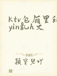 ktv包厢里的yin乱h文