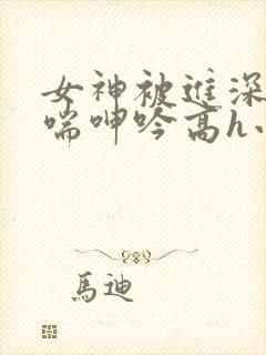 女神被进深处娇喘呻吟高h小说
