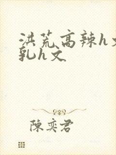 洪荒高辣h文乱乳h文