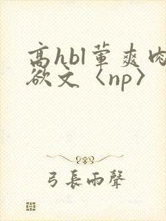 高hbl荤爽肉欲文〈np〉