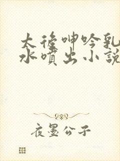 太后呻吟乳峰奶水喷出小说