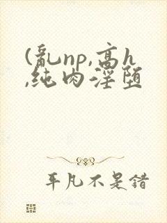 (乱np,高h,纯肉淫堕