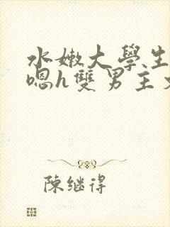 水嫩大学生啪啪嗯h双男主文