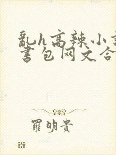 乱h高辣小说短书包网文合集