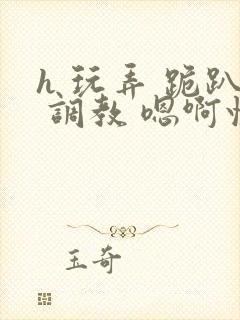 h 玩弄 跪趴 调教 嗯啊快穿