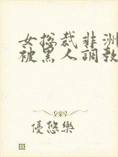 女总裁非洲出差被黑人调教的小说推