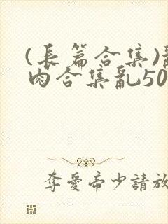 (长篇合集)乱肉合集乱500篇