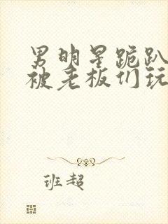 男明星跪趴撅着被老板们玩弄身体文