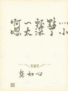 啊～轻点灬太粗嗯太深了小说