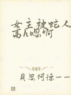 女主被蛇人双根高h嗯啊