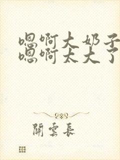 嗯啊大奶子骚货嗯啊太大了