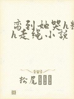 脔到她哭h粗话h走绳小说