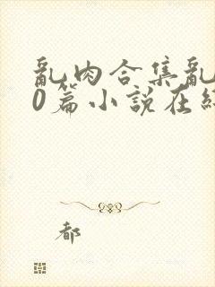 乱肉合集乱500篇小说在线看