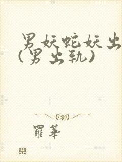 男妖蛇妖出轨h(男出轨)