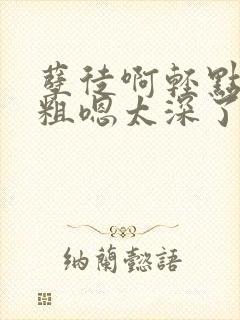 孽徒啊轻点灬太粗嗯太深了小说