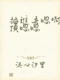 插进去嗯啊嗯啊顶嗯嗯