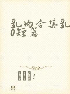 乱肉合集乱500短篇