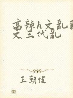 高辣h文乱乳h文三代乱