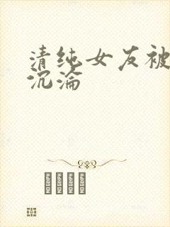 清纯女友被调教沉沦