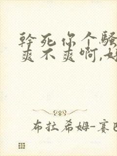 干死你个骚货,爽不爽啊,好舒服啊啊啊啊啊