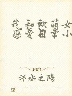 我和软萌女友的恋爱日常小说最新章节