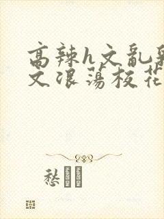 高辣h文乱乳h文浪荡校花小说